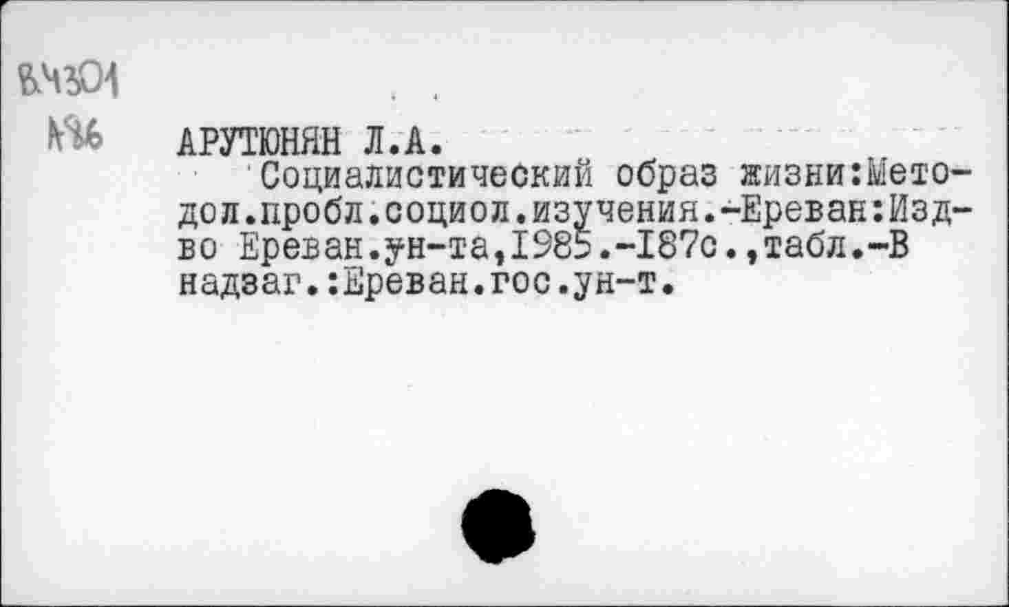 ﻿
АРУТЮНЯН Л.А.
Социалистический образ жизни:Ь1ето-дол.пробл.социол.изучения.-Ереван:Изд-во Ереван.ун-та,1985.-187с.,табл.-В надзаг.:Ереван.гос.ун-т.